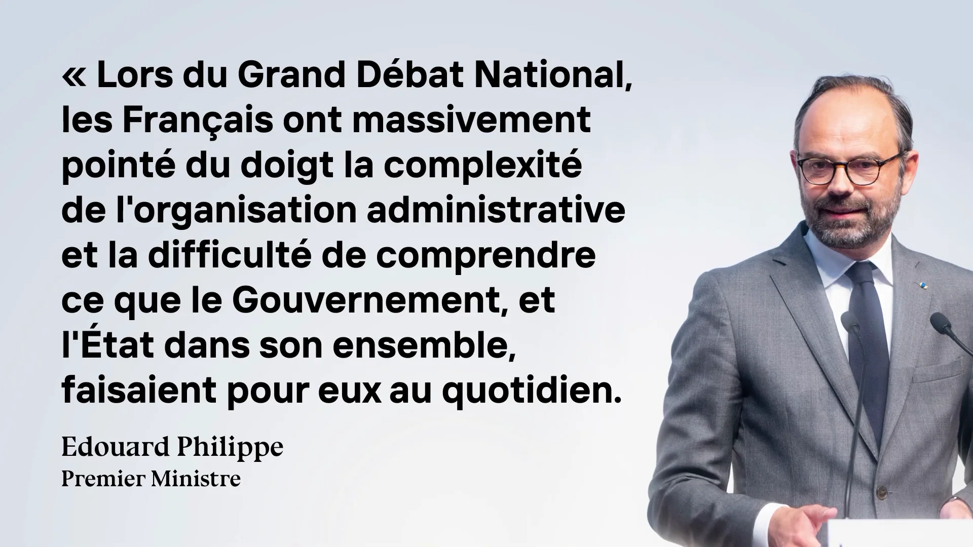 Capture de la vidéo : infographie comportant une citation d'Édouard Philippe et sa photographie. La citation est la suivante : « Lors du Grand Débat National, les Français ont massivement pointé du doigt la complexité de l'organisation administrative et la difficulté de comprendre ce que le Gouvernement, et l'État dans son ensemble, faisaient pour eux au quotidien. »